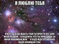 я люблю тебя я всегда буду ждать тебя,ты просто всё для меня родной***я надеюсь что ты приедишь за мной любимый мой****я буду ждать сколько надо ообищаю тебе