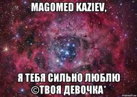 magomed kaziev, я тебя сильно люблю ©твоя девочка*