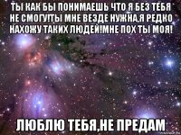 ты как бы понимаешь что я без тебя не смогу!ты мне везде нужна,я редко нахожу таких людей!мне пох ты моя! люблю тебя,не предам