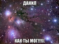 данил как ты мог!!!((