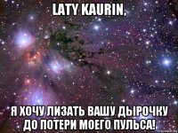 laty kaurin, я хочу лизать вашу дырочку до потери моего пульса!