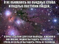 я не обижаюсь на обидные слова и подлые поступки людей.. я просто делаю для себя выводы...и меняю о них мнение. можно вытащить человека из грязи, но нельзя вытащить грязь из человека.