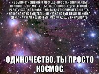 не было отношений 8 месяцев- восстановил нервы, появилось время на себя, нашёл новых друзей, нашёл работу, сходил в новые места и на любимые концерты, накопил на новый телефон, купил новые вещи, накопил денег на рукав и шею и уже скоро идёшь их набивать. одиночество, ты просто космос