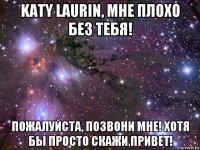 katy laurin, мне плохо без тебя! пожалуйста, позвони мне! хотя бы просто скажи привет!