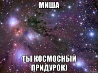 миша ты космосный придурок)