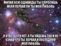 милая ксю однажды ты спросишь меня первая ли ты моя любовь я отвечу что нет, а ты уйдешь так и не узнав что ты, первая и последняя моя любовь