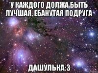 у каждого должа быть лучшая, ебанутая подруга дашулька:3