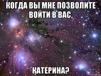 когда вы мне позволите войти в вас, катерина?