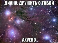 диана, дружить с тобой ахуено