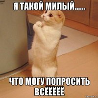 я такой милый...... что могу попросить всёёёёё