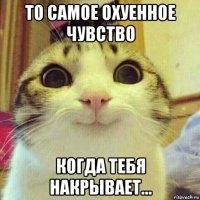 то самое охуенное чувство когда тебя накрывает...