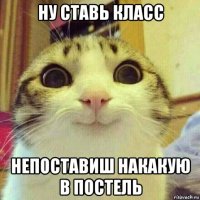 ну ставь класс непоставиш накакую в постель