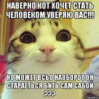 наверно кот хочет стать человеком уверяю вас!!! но может всьо наоборот он стараеться бить сам сабой ???