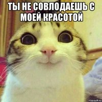 ты не совлодаешь с моей красотой 