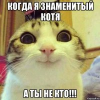 когда я знаменитый котя а ты не кто!!!