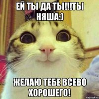 ей ты да ты!!!ты няша:) желаю тебе всево хорошего!