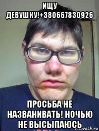 ищу девушку!+380667830926 просьба не названивать! ночью не высыпаюсь