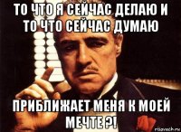 то что я сейчас делаю и то что сейчас думаю приближает меня к моей мечте ?!