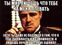 ты мне пишешь что тебе на меня плевать хотя ты даже не подумал о том, что я тебе дал власть и возможности. и пишешь почему шутку не оценил?