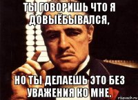 ты говоришь что я довыёбывался, но ты делаешь это без уважения ко мне.