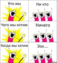 Кто мы Ни кто Чего мы хотим Ничего Кагда мы хатим Эээ....