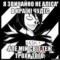 я звичайно не аліса в країні чудес але мій світ теж трохи того.