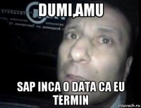 dumi,amu sap inca o data ca eu termin