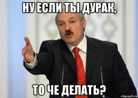 ну если ты дурак, то че делать?