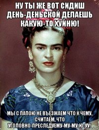 ну ты же вот сидиш день-деньской делаешь какую-то хуйню! мы с папою не въезжаем что к чему, считаем, что уголовно-преследуему-му-му-ю-уу!