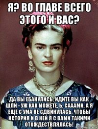 я? во главе всего этого и вас? да вы ебанулись, идите вы как шли - уж как можете, ь, сааами, а я ещё с ума не сдвинулась, чтобы история и в ней я с вами такими отождествлялась!