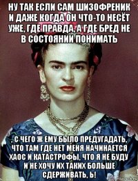 ну так если сам шизофреник и даже когда он что-то несёт уже, где правда, а где бред не в состоянии понимать , с чего ж ему было предугадать, что там где нет меня начинается хаос и катастрофы, что я не буду и не хочу их таких больше сдерживать, ь!