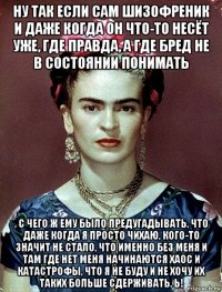 ну так если сам шизофреник и даже когда он что-то несёт уже, где правда, а где бред не в состоянии понимать , с чего ж ему было предугадывать, что даже когда я просто чихаю, кого-то значит не стало, что именно без меня и там где нет меня начинаются хаос и катастрофы, что я не буду и не хочу их таких больше сдерживать, ь!