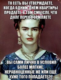 то есть вы утверждаете, когда одним днём квартиры продаёте, в том смысле, что долг переоформляете , вы сами лично в условия более мягкие, неравноценные же или ещё хуже того попадаете?!