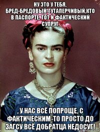 ну это у тебя, бред-бредовый-гутаперчивый,кто в паспорте, тот и фактический супруг , у нас всё попроще, с фактическим-то просто до загсу всё добратца недосуг!