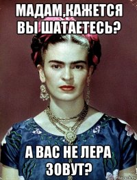 мадам,кажется вы шатаетесь? а вас не лера зовут?