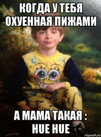 когда у тебя охуенная пижами а мама такая : hue hue