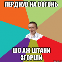 перднув на вогонь шо аж штани згоріли