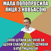 мала попопросила яйця з ковбасою зняв штани засунув за щоки сказала шо підливка була лишньою