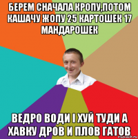 берем сначала кропу,потом кашачу жопу 25 картошек 17 мандарошек ведро води i хуй туди а хавку дров и плов гатов