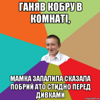 ганяв кобру в комнаті, мамка запалила сказала побрий ато стидно перед дивками