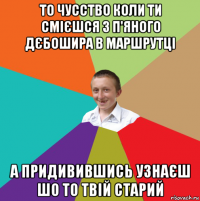 то чусство коли ти смієшся з п'яного дєбошира в маршрутці а придивившись узнаєш шо то твій старий