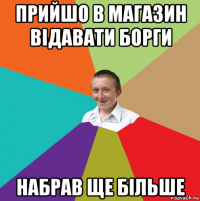 прийшо в магазин відавати борги набрав ще більше