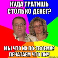 куда тратишь столько денег? мы что их по-твоему? печатаем что ли?