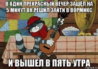 в один прекрасный вечер зашёл на 5 минут вк.решил зайти в вормикс и вышел в пять утра