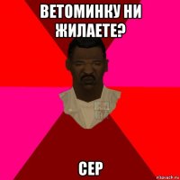 ветоминку ни жилаете? сер