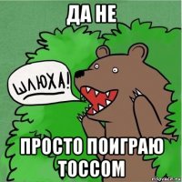 да не просто поиграю тоссом