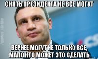 снять президента не все могут вернее могут не только все, мало кто может это сделать