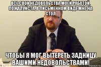 все свои недовольства моей работой, пожалуйста, в письменном виде мне на стол чтобы я мог вытереть задницу вашими недовольствами!