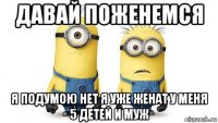 давай поженемся я подумою нет я уже женат у меня 5 детей и муж