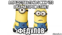 а представьте на 5 мин что губернатором станет федулов